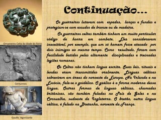 Continuação…	        Os guerreiros lutavam com  espadas,  lanças e fundas e protegiam-se com escudos de bronze ou de madeira.               Os guerreiros celtas também tinham um muito particular código de honra emcombate. Eles consideravam inaceitável, por exemplo, que um só homem fosse atacado  por dois inimigos ao mesmo tempo. Como  resultado, foram com facilidade batidos pelas altamente  disciplinadas e treinadas legiões romanas.		Os Celtas não tinham língua escrita. Suas leis, rituais e lendas eram transmitidas oralmente. Línguas célticas sobrevivem em áreas do noroeste da Europa. Na Irlanda e na Escócia, fala-se o goidélico. O gaélico é a forma moderna dessa língua. Outras formas de línguas célticas, chamadas britânicas, são também faladas no País de Gales e na Cornualha, sudoeste da Inglaterra. O bretão, outra língua céltica, é falado na Bretanha, noroeste da França.Ornamento Celta da Idade do FerroCernunnosGaulês  Agonizante