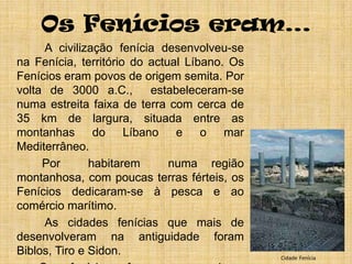 Os Fenícios eram…        	  A civilização fenícia desenvolveu-se na Fenícia, território do actual Líbano. Os Fenícios eram povos de origem semita. Por volta de 3000 a.C.,  estabeleceram-se numa estreita faixa de terra com cerca de 35 km de largura, situada entre as montanhas do Líbano e o mar Mediterrâneo.        	 Por  habitarem  numa região montanhosa, com poucas terras férteis, os Fenícios dedicaram-se à pesca e ao comércio marítimo.       	  As cidades fenícias que mais de desenvolveram na antiguidade foram Biblos, Tiro e Sidon.		Os fenícios foram os maiores navegadores do mundo antigo. Com audácia, perícia e grandes galeras, percorreram o mar Mediterrâneo, atingiram o Atlântico e viajaram em torno da África.  		Pouco se conhece sobre a contribuição fenícia no nosso território.CidadeFenícia