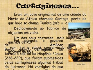 Cartagineses…		Eram um povo originários de uma cidade do Norte de África chamada Cartago, perto do que hoje se chama Tunísia (séc.III  a.C.)  		Dedicavam-se ao fabrico de tecidos e objectos em vidro.		Um dos seus costumes  mais importantes que nos deixa-    ram, foi a salga( conservação do peixe , através do sal).Foi durante o governo de Amílcar Barca, quando Cartagena  se tornou a capital da Hispânia Púnica (238-229), que foram submetidas pelos cartagineses algumas tribos de lusitanos. Há vestígios da sua influência em Ossnoba (Faro)e, no tempo de Aníbal, teriam fundado Portus Hannibalis, que devia localizar-se em Portimão ou Alvor.Ruínas de CartagoAmílcar Barca
