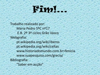 Fim!... 	Trabalho realizado por:  		Maria Pedro 5ºC nº17  		 E.B. 2º 3º ciclos Grão Vasco	Webgrafia: 		pt.wikipedia.org/wiki/iberos		pt.wikipedia.org/wiki/celtas		www.historiadomundo.com.br>fenicia		www.suapesquisa.com/grecia/		Bibliografia:		“Saber em acção”