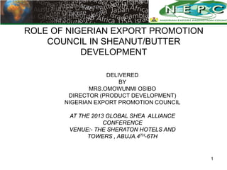 ROLE OF NIGERIAN EXPORT PROMOTION
    COUNCIL IN SHEANUT/BUTTER
           DEVELOPMENT

                   DELIVERED
                       BY
              MRS.OMOWUNMI OSIBO
        DIRECTOR (PRODUCT DEVELOPMENT)
       NIGERIAN EXPORT PROMOTION COUNCIL

        AT THE 2013 GLOBAL SHEA ALLIANCE
                   CONFERENCE
        VENUE:- THE SHERATON HOTELS AND
             TOWERS , ABUJA.4TH-6TH


                                           1
 