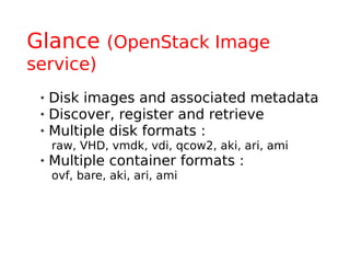 Glance (OpenStack Image
service)
    Disk images and associated metadata
    Discover, register and retrieve
    Multiple disk formats :
     raw, VHD, vmdk, vdi, qcow2, aki, ari, ami
    Multiple container formats :
     ovf, bare, aki, ari, ami
 