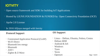 IOTVITY
l
Open source framework and SDK for building IoT Applications
l
Hosted by LIUNX FOUNDATION & FUNDED by Open Connectivty Foundation (OCF)
l
Apche 2.0 License
l
In 2016 Alljoyn merged with Iotvity
l
Written in C , C++ and API's are available in C , C++, & Java
OS Support
l
Linux - Debian, Ubunttu, Fedora, Centos
l
Debian ARM
l
Android & IoS
l
Windows
l
Tizen
l
Yocto
l
Openwrt
Protocol Support
l
Constrained Application Protocol (CoAP)
l
Wi-Fi Direct
l
Bluetooth low energy
l
Bluetooth
l
ANT+
l
Zigbee & Z-Wave
Page 7 Of 19Page 7 Of 19
 