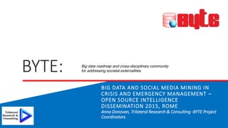 BYTE:
BIG DATA AND SOCIAL MEDIA MINING IN
CRISIS AND EMERGENCY MANAGEMENT –
OPEN SOURCE INTELLIGENCE
DISSEMINATION 2015, ROME
Anna Donovan, Trilateral Research & Consulting -BYTE Project
Coordinators
Big data roadmap and cross-disciplinary community
for addressing societal externalities
 