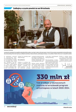 2
BEZPŁATNY BIULETYN INFORMACYJNY URZĘDU MIEJSKIEGO WROCŁAWIA	 WYDANIE SPECJALNE – SIERPIEŃ 2020
#NaszWroclaw
Szanowni Państwo,
w ostatnich miesiącach szczególnie uświadomiliśmy sobie, czym jest troska o zdrowie nasze i innych. W tym sensie czas pandemii stał się dla nas bar-
dzo ważną lekcją. Nie zmarnujmy jej, zadbajmy bardziej o nasze zdrowie, pozbywając się tego, co mu szkodzi. Miasto chce w tym wszystkim pomóc.
W sześdziesięciu procentach
za zanieczyszczenie powie-
trza odpowiadają piece. Dlate-
go nie zmniejszamy nakładów
na wrocławską akcję „Zmień
piec”. Oferujemy w niej dofi-
nansowanie do wymiany pie-
ca i starej stolarki okiennej
do nawet 20 tysięcy złotych –
w ramach programów KAW-
KA Plus i Termo KAWKA. Wro-
cławianie nie potrzebują nawet
wkładu własnego.
Nie zwlekajmy!
Zachęcam do wymiany kop-
ciuchów na ekologiczne formy
ogrzewania. To nie tylko dobra
praktyka – sprzyjająca czyst-
szemu powietrzu – ale rów-
nież konieczność, wynikająca
z przepisów uchwały antysmogo-
wej. Dlatego nie zwlekajmy z de-
cyzją, tylko już dziś zajmijmy się
instalacją ekologicznego i przy
okazji wygodnego źródła ciepła.
Wymiana systemu ogrzewania
oznacza wiele korzyści zarówno
dla naszego zdrowia, wygody
i bezpieczeństwa, jak i dla śro-
dowiska naturalnego. I traktuję
to jako jedną z najważniejszych
inwestycji Wrocławia.
Warto się pospieszyć – w następ-
nychlatachkwotadofinansowania
będzie stopniowo malała. Pamię-
tajcie, proszę: miesiące wiosen-
no-letnie to najlepszy czas w roku
na wymianę pieca, aby wejść
w kolejny okres grzewczy zdrowo
i komfortowo.
Wrocław to wspólna sprawa,
a to oznacza również wspólną
odpowiedzialność. Proszę zatem
– zadbajmy wspólnie o czyste
powietrze w naszym Wrocławiu!
Jacek Sutryk
prezydent Wrocławia
FOT.UMWROCŁAWIA
Zadbajmy o czyste powietrze we Wrocławiu
 
