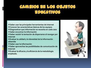 Saber usar las principales herramientas de Internet
Conocer las características básicas de los equipos
Diagnosticar que información se necesita en cada caso
Saber encontrar la información
Saber resistir la tentación de dispersarse al navegar por
Internet
Evaluar la calidad y la idoneidad de la información
obtenida
Saber usar la información
Saber aprovechas las posibilidades de comunicación de
Internet
Evaluar la eficacia y la eficiencia de la metodología
empleada.
 