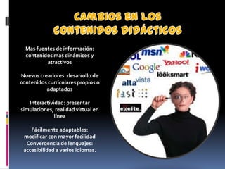 Mas fuentes de información:
  contenidos mas dinámicos y
          atractivos

Nuevos creadores: desarrollo de
contenidos curriculares propios o
          adaptados

   Interactividad: presentar
simulaciones, realidad virtual en
              línea

    Fácilmente adaptables:
 modificar con mayor facilidad
  Convergencia de lenguajes:
 accesibilidad a varios idiomas.
 