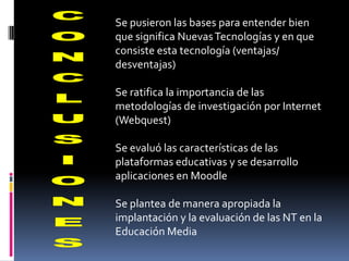 Se pusieron las bases para entender bien
que significa Nuevas Tecnologías y en que
consiste esta tecnología (ventajas/
desventajas)

Se ratifica la importancia de las
metodologías de investigación por Internet
(Webquest)

Se evaluó las características de las
plataformas educativas y se desarrollo
aplicaciones en Moodle

Se plantea de manera apropiada la
implantación y la evaluación de las NT en la
Educación Media
 
