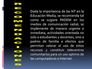 Dada la importancia de las NT en la
Educación Media, se recomienda tal
como se sugiere PADEM en los
medios de comunicación radial, se
implemente de manera urgente e
inmediata, actividades orientada no
solo a estudiantes y docentes, sino a
padres de familia a efectos que
permitan valorar el uso de estos
recursos y constituir telecentros
comunitarios para un uso optimo de
las computadoras e Internet.
 