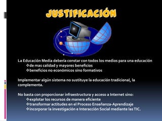 La Educación Media debería constar con todos los medios para una educación
    de mas calidad y mayores beneficios
    beneficios no económicos sino formativos

Implementar algún sistema no sustituye la educación tradicional, la
complementa.

No basta con proporcionar infraestructura y acceso a Internet sino:
    explotar los recursos de manera eficiente
    transformar actitudes en el Proceso Enseñanza-Aprendizaje
    incorporar la investigación e Interacción Social mediante las TIC.
 