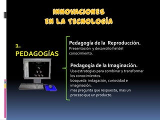 Pedagogía de la Reproducción.
1.           Presentación y desarrollo fiel del
PEDAGOGÍAS   conocimiento.


             Pedagogía de la Imaginación.
             Usa estrategias para combinar y transformar
             los conocimientos.
             búsqueda indagación, curiosidad e
             imaginación.
             mas pregunta que respuesta, mas un
             proceso que un producto.
 