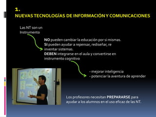 1.
NUEVAS TECNOLOGÍAS DE INFORMACIÓN Y COMUNICACIONES

 Las NT son un
 Instrumento
                 NO pueden cambiar la educación por si mismas.
                 SI pueden ayudar a repensar, rediseñar, re
                 inventar sistemas.
                 DEBEN integrarse en el aula y convertirse en
                 instrumento cognitivo


                                           - mejorar inteligencia
                                           - potenciar la aventura de aprender




                             Los profesores necesitan PREPARARSE para
                             ayudar a los alumnos en el uso eficaz de las NT.
 