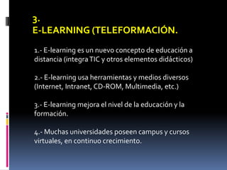 3.
E-LEARNING (TELEFORMACIÓN.
1.- E-learning es un nuevo concepto de educación a
distancia (integra TIC y otros elementos didácticos)

2.- E-learning usa herramientas y medios diversos
(Internet, Intranet, CD-ROM, Multimedia, etc.)

3.- E-learning mejora el nivel de la educación y la
formación.

4.- Muchas universidades poseen campus y cursos
virtuales, en continuo crecimiento.
 