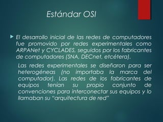 Estándar OSI
 El desarrollo inicial de las redes de computadores
fue promovido por redes experimentales como
ARPANet y CYCLADES, seguidos por los fabricantes
de computadores (SNA, DECnet, etcétera).
Las redes experimentales se diseñaron para ser
heterogéneas (no importaba la marca del
computador). Las redes de los fabricantes de
equipos tenían su propio conjunto de
convenciones para interconectar sus equipos y lo
llamaban su “arquitectura de red”
 