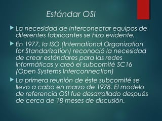Estándar OSI
 La necesidad de interconectar equipos de
diferentes fabricantes se hizo evidente.
 En 1977, la ISO (International Organization
for Standarization) reconoció la necesidad
de crear estándares para las redes
informáticas y creó el subcomité SC16
(Open Systems Interconnection)
 La primera reunión de éste subcomité se
llevo a cabo en marzo de 1978. El modelo
de referencia OSI fue desarrollado después
de cerca de 18 meses de discusión.
 