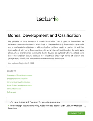 Bones: Development and Ossification
The process of bone formation is called ossification. The 2 types of ossification are
intramembranous ossification, in which bone is developed directly from mesenchyme cells,
and endochondral ossification, in which a hyaline cartilage model is created 1st and then
later replaced with bone. Bone continues to grow into early adulthood at the epiphyseal
plates, where chondrocytes continue to divide, die, and be replaced with mineralized bone.
Bone mineralization occurs because the osteoblasts allow high levels of calcium and
phosphate to accumulate above critical threshold levels within bone.
Last updated: September 1, 2022
Overview of Bone Development
Definitions
The formation of bone is called ossification or osteogenesis.
CONTENTS
Overview of Bone Development
Endochondral Ossification
Intramembranous Ossification
Bone Growth and Mineralization
Clinical Relevance
References
4 free concept pages remaining. Get unlimited access with Lecturio Medical
Premium.
COMPARE PLANS
 