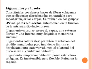 Ligamentos y cápsula
Constituidos por densos haces de fibras colágenas
que se disponen direccionadas en paralelo para
soportar mejor las cargas. Se reúnen en dos grupos:
-Principales o directos: intervienen en la función
de la misma articulación y son:
•Ligamento capsular: posee do capas, una externa
fibrosa y una interna muy delgada o membrana
sinovial;
•Ligamentos colaterales: permiten la rotación del
cóndilo mandibular pero impiden o limitan el
desplazamiento transversal, medial o lateral del
disco sobre el cóndilo mandibular;
•Ligamento temporomandibular: posee estructura
colágena. Es inextensible pero flexible. Refuerza la
cápsula.
 