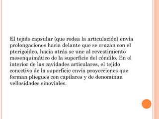 El tejido capsular (que rodea la articulación) envía
prolongaciones hacia delante que se cruzan con el
pterigoideo, hacia atrás se une al revestimiento
mesenquimático de la superficie del cóndilo. En el
interior de las cavidades articulares, el tejido
conectivo de la superficie envía proyecciones que
forman pliegues con capilares y de denominan
vellosidades sinoviales.
 