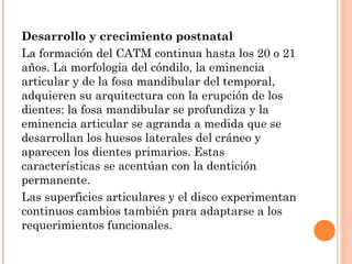 Desarrollo y crecimiento postnatal
La formación del CATM continua hasta los 20 o 21
años. La morfología del cóndilo, la eminencia
articular y de la fosa mandibular del temporal,
adquieren su arquitectura con la erupción de los
dientes: la fosa mandibular se profundiza y la
eminencia articular se agranda a medida que se
desarrollan los huesos laterales del cráneo y
aparecen los dientes primarios. Estas
características se acentúan con la dentición
permanente.
Las superficies articulares y el disco experimentan
continuos cambios también para adaptarse a los
requerimientos funcionales.
 
