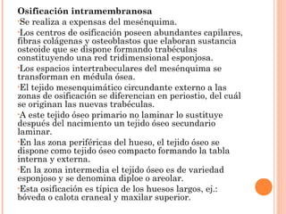 Osificación intramembranosa
•Se realiza a expensas del mesénquima.
•Los centros de osificación poseen abundantes capilares,
fibras colágenas y osteoblastos que elaboran sustancia
osteoide que se dispone formando trabéculas
constituyendo una red tridimensional esponjosa.
•Los espacios intertrabeculares del mesénquima se
transforman en médula ósea.
•El tejido mesenquimático circundante externo a las
zonas de osificación se diferencian en periostio, del cuál
se originan las nuevas trabéculas.
•A este tejido óseo primario no laminar lo sustituye
después del nacimiento un tejido óseo secundario
laminar.
•En las zona periféricas del hueso, el tejido óseo se
dispone como tejido óseo compacto formando la tabla
interna y externa.
•En la zona intermedia el tejido óseo es de variedad
esponjoso y se denomina diploe o areolar.
•Esta osificación es típica de los huesos largos, ej.:
bóveda o calota craneal y maxilar superior.
 