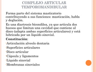 COMPLEJO ARTICULAR
TEMPOROMANDIBULAR
Forma parte del sistema masticatorio
contribuyendo a sus funciones: masticación, habla
y deglución.
Es una diartrosis bicondilea, ya que articula dos
huesos que limitan una cavidad que contiene al
disco (adapta ambas superficies articulares) y está
lubricada por un líquido sinovial.
Constitución:
•Articulación alveolo dentaria
•Superficies articulares
•Disco articular
•Cápsula y ligamentos
•Líquido sinovial
•Membranas sinoviales
 