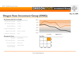 2007-2008 Fiscal Year



                                                                                                               May 15, 2008
 Oregon State Investment Group (OSIG)
  Key Statistics (10/1/07 to 3/31/08)                  10.0%
   Ending Assets Managed      $62,408
                                                        5.0%
   2007-2008 Fiscal Return    (1.52%)
                                                        0.0%
        Benchmark Return      (13.36%)
                                                        -5.0%
  Outperformed Market By:     11.84%
                                                       -10.0%
      Range of Assets Held    $59,110 - $66,320
                                                       -15.0%
  Correlation to Benchmark    0.439
                                                                                      OSIG           S&P 500
  Management Team                                               Style Box
                 President    Justin Shanks




                                                                                             Large
     VP, Human Resources      Adam Gulledge




                                                                                             Mid
       VP, External Affairs   Ryan Good




                                                                                             Small
         VP, Operations &     Brooke Pollack
         Portfolio Manager
                                                                  Value     Blend   Growth




                                                  www.oregonstateig.com
 