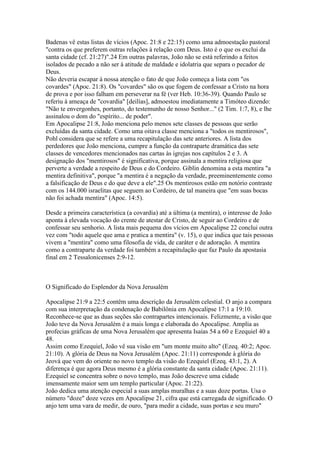 Badenas vê estas listas de vícios (Apoc. 21:8 e 22:15) como uma admoestação pastoral
"contra os que preferem outras relações à relação com Deus. Isto é o que os exclui da
santa cidade (cf. 21:27)".24 Em outras palavras, João não se está referindo a feitos
isolados de pecado a não ser à atitude de maldade e idolatria que separa o pecador de
Deus.
Não deveria escapar à nossa atenção o fato de que João começa a lista com "os
covardes" (Apoc. 21:8). Os "covardes" são os que fogem de confessar a Cristo na hora
de prova e por isso falham em perseverar na fé (ver Heb. 10:36-39). Quando Paulo se
referiu à ameaça de "covardia" [deilías], admoestou imediatamente a Timóteo dizendo:
"Não te envergonhes, portanto, do testemunho de nosso Senhor..." (2 Tim. 1:7, 8), e lhe
assinalou o dom do "espírito... de poder".
Em Apocalipse 21:8, João menciona pelo menos sete classes de pessoas que serão
excluídas da santa cidade. Como uma oitava classe menciona a "todos os mentirosos",
Pohl considera que se refere a uma recapitulação das sete anteriores. A lista dos
perdedores que João menciona, cumpre a função da contraparte dramática das sete
classes de vencedores mencionados nas cartas às igrejas nos capítulos 2 e 3. A
designação dos "mentirosos" é significativa, porque assinala a mentira religiosa que
perverte a verdade a respeito de Deus e do Cordeiro. Giblin denomina a esta mentira "a
mentira definitiva", porque "a mentira é a negação da verdade, preeminentemente como
a falsificação de Deus e do que deve a ele".25 Os mentirosos estão em notório contraste
com os 144.000 israelitas que seguem ao Cordeiro, de tal maneira que "em suas bocas
não foi achada mentira" (Apoc. 14:5).

Desde a primeira característica (a covardia) até a última (a mentira), o interesse de João
aponta à elevada vocação do crente de atestar de Cristo, de seguir ao Cordeiro e de
confessar seu senhorio. A lista mais pequena dos vícios em Apocalipse 22 conclui outra
vez com "todo aquele que ama e pratica a mentira" (v. 15), o que indica que tais pessoas
vivem a "mentira" como uma filosofia de vida, de caráter e de adoração. A mentira
como a contraparte da verdade foi também a recapitulação que faz Paulo da apostasia
final em 2 Tessalonicenses 2:9-12.



O Significado do Esplendor da Nova Jerusalém

Apocalipse 21:9 a 22:5 contêm uma descrição da Jerusalém celestial. O anjo a compara
com sua interpretação da condenação de Babilônia em Apocalipse 17:1 a 19:10.
Reconhece-se que as duas seções são contrapartes intencionais. Felizmente, a visão que
João teve da Nova Jerusalém é a mais longa e elaborada do Apocalipse. Amplia as
profecias gráficas de uma Nova Jerusalém que apresenta Isaías 54 a 60 e Ezequiel 40 a
48.
Assim como Ezequiel, João vê sua visão em "um monte muito alto" (Ezeq. 40:2; Apoc.
21:10). A glória de Deus na Nova Jerusalém (Apoc. 21:11) corresponde à glória do
Jeová que vem do oriente no novo templo da visão do Ezequiel (Ezeq. 43:1, 2). A
diferença é que agora Deus mesmo é a glória constante da santa cidade (Apoc. 21:11).
Ezequiel se concentra sobre o novo templo, mas João descreve uma cidade
imensamente maior sem um templo particular (Apoc. 21:22).
João dedica uma atenção especial a suas amplas muralhas e a suas doze portas. Usa o
número "doze" doze vezes em Apocalipse 21, cifra que está carregada de significado. O
anjo tem uma vara de medir, de ouro, "para medir a cidade, suas portas e seu muro"
 