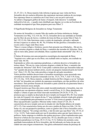 23, 27; 22:1, 3). Dessa maneira João informa à igreja que suas visões da Nova
Jerusalém são em essência diferentes das esperanças nacionais judaicas de seu tempo.
Sua esperança futura se centraliza em Cristo Jesus e em seu povo universal.
Ao adotar a linguagem gráfica de Isaías e Ezequiel, João descreve "a realidade
indescritível do céu... o quadro mais detalhado que alguma vez se deu na Escritura da
realidade incomparável que Deus preparou para seus filhos".3

O Significado Religioso de Jerusalém no Antigo Testamento

Os nomes de Jerusalém e o monte Sião são usados em forma sinônima no Antigo
Testamento (ver Miq. 3:12; 4:8; Isa. 10:12). Jerusalém devia sua santidade ao traslado
que fez Davi da arca de Jeová, o símbolo do trono de Deus ao monte Sião (2 Sam. 6;
Sal. 132:13-16). Sião funcionou como o centro da inspiração, salvação e adoração
divinas (vejam-se os salmos 46, 48, 76). O Salmo 46 não glorifica a Jerusalém em si,
exceto como o lugar onde Deus mora:
"Deus é o nosso refúgio e fortaleza, socorro bem presente nas tribulações... Há um rio,
cujas correntes alegram a cidade de Deus, o santuário das moradas do Altíssimo. Deus
está no meio dela; jamais será abalada; Deus a ajudará desde antemanhã" (Sal. 46:1, 4,
5).
O Salmo 46 termina com uma perspectiva escatológica da majestade de Deus:
"Aquietai-vos e sabei que eu sou Deus; sou exaltado entre as nações, sou exaltado na
terra" (Sal. 46:10).
Espraiando-se sobre esta esperança paradisíaca, o salmista descreve a Jerusalém em
termos ideais: "Há um rio, cujas correntes alegram a cidade de Deus, o santuário das
moradas do Altíssimo" (Sal. 46:4). Como pôde o salmista dizer que Jerusalém tinha um
"rio" quando não possui nenhum arroio, exceto um pequeno manancial perto de Giom?
(ver 1 Reis 1:33, 38). Sua visão percebeu o tempo de salvação messiânico.
Vários profetas também descreveram a Jerusalém escatológica como possuindo uma
correnteza no marco do paraíso restaurado (ver Isa. 33:21; 35:6, 7; Joel 3:18; Ezeq.
47:1-12; Zac. 14:8). Dessa maneira, a cidade histórica de Davi chegou a ser na "teologia
de Sião" de Jerusalém um símbolo da esperança escatológica, um tipo profético do reino
messiânico. Dois profetas fizeram de Jerusalém a parte central de seu panorama futuro e
portanto merecem nossa atenção.
Ezequiel mostrou que Deus não estava atado incondicionalmente a Jerusalém, mas sim
a julgaria por sua apostasia religiosa, moral e social (Ezeq. 8-11). Deus abandonaria o
templo e voltaria só para um Israel renovado moralmente (36:24-28; 37:26, 27),
promessa que se amplia na descrição do novo templo em Ezequiel 40 a 48. Esse templo
da visão de Ezequiel é de origem divina. É "uma realidade celestial criada pelo próprio
Jeová e transplantada para permanecer na terra".4 Virá à terra só quando o Israel de
Deus seja purificado e quando o Messias tenha vindo a Israel (37:24, 25). A
característica do novo templo será um rio doador de vida fluindo debaixo do templo
(47:1-12). Este característico forma um elo com o jardim do Éden (ver Gên. 2:8-14).
Isaías viu, em sua perspectiva profética, como os gentios irão à Nova Jerusalém com a
confissão religiosa: "Só contigo está Deus, e não há outro que seja Deus" (Isa. 45:14; cf.
1 Cor. 14:25). Tudo estará unido por sua fé messiânica antes que por laços étnicos ou
políticos. Isaías emprega os símbolos das pedras preciosas e jóias resplandecentes para
descrever a beleza de seus muros e portas (Isa. 54:12), desenho que evoca a volta da
opulência paradisíaca (ver Ezeq. 28:11-15; Isa. 51:3). Embora isto assinala a uma
qualidade transcendente da Nova Jerusalém, não há indicação em Isaías de que esta
cidade tem uma origem extraterrestre. Sua glória sobrenatural emana da presença de
 