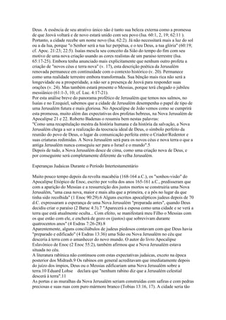 Deus. A essência de seu atrativo único não é tanto sua beleza externa como a promessa
de que Jeová voltará e de novo estará unido com seu povo (Isa. 60:1, 2, 19; 62:11 ).
Portanto, a cidade recebe um nome novo (Isa. 62:2). Já não necessitará mais a luz do sol
ou a da lua, porque "o Senhor será a tua luz perpétua, e o teu Deus, a tua glória" (60:19;
cf. Apoc. 21:23; 22:5). Isaías mescla seu conceito da Sião do tempo do fim com seu
motivo de uma nova criação usando as cores realistas de um paraíso terrestre (Isa.
65:17-25). Embora tenha anunciado mais explicitamente que nenhum outro profeta a
criação de "novos céus e terra nova" (v. 17), esta descrição poética da Jerusalém
renovada permanece em continuidade com o contexto histórico (v. 20). Permanece
como uma realidade terrestre embora transformada. Sua bênção mais rica não será a
longevidade ou a prosperidade, a não ser a presença de Jeová para responder suas
orações (v. 24). Mas também estará presente o Messias, porque terá chegado o jubileu
messiânico (61:1-3, 10; cf. Luc. 4:17-21).
Por esta análise breve do panorama profético de Jerusalém que temos nos salmos, no
Isaías e no Ezequiel, sabemos que a cidade de Jerusalém desempenha o papel de tipo de
uma Jerusalém futura e mais gloriosa. No Apocalipse de João vemos como se cumprirá
esta promessa, muito além das expectativas dos profetas hebreus, na Nova Jerusalém de
Apocalipse 21 e 22. Roberto Badenas o resumiu bem nestas palavras:
"Como uma recapitulação mestra da história humana e da história da salvação, a Nova
Jerusalém chega a ser a realização da teocracia ideal de Deus, o símbolo perfeito da
reunião do povo de Deus, o lugar da comunicação perfeita entre o Criador/Redentor e
suas criaturas redimidas. A Nova Jerusalém será para os novos céus e nova terra o que a
antiga Jerusalém nunca conseguiu ser para o Israel e o mundo".5
Depois de tudo, a Nova Jerusalém desce de cima, como uma criação nova de Deus, e
por conseguinte será completamente diferente da velha Jerusalém.

Esperanças Judaicas Durante o Período Intertestamentário

Muito pouco tempo depois da revolta macabéia (168-164 a.C.), os "sonhos-visão" do
Apocalipse Etiópico de Enoc, escrito por volta dos anos 165-161 a.C., predisseram que
com a aparição do Messias e a ressurreição dos justos mortos se construiria uma Nova
Jerusalém, "uma casa nova, maior e mais alta que a primeira, e a pôs no lugar da que
tinha sido recolhida" (1 Enoc 90:29).6 Alguns escritos apocalípticos judeus depois de 70
d.C. expressaram a esperança de uma Nova Jerusalém "preparada antes", quando Deus
decidiu criar o paraíso (2 Baruc 4:3).7 "Aparecerá a esposa como uma cidade e se verá a
terra que está atualmente oculta... Com efeito, se manifestará meu Filho o Messias com
os que estão com ele, e encherá de gozo os (justos) que sobrevivam durante
quatrocentos anos" (4 Esdras 7:26-28).8
Aparentemente, alguns conciliábulos de judeus piedosos contavam com que Deus havia
"preparado e edificado" (4 Esdras 13:36) uma Sião ou Nova Jerusalém no céu que
desceria à terra com o amanhecer do novo mundo. O autor do livro Apocalipse
Eslavônico de Enoc (2 Enoc 55:2), também afirmou que a Nova Jerusalém estava
situada no céu.
A literatura rabínica não continuou com estas expectativas judaicas, exceto na época
posterior dos Midrash.9 Os rabinos em general acreditavam que imediatamente depois
do juízo dos ímpios, Deus ou o Messias edificariam uma Nova Jerusalém sobre a
terra.10 Eduard Lohse declara que "nenhum rabino diz que a Jerusalém celestial
descerá à terra".11
As portas e as muralhas da Nova Jerusalém seriam construídas com safiras e com pedras
preciosas e suas ruas com puro mármore branco (Tobias 13:16, 17). A cidade seria tão
 