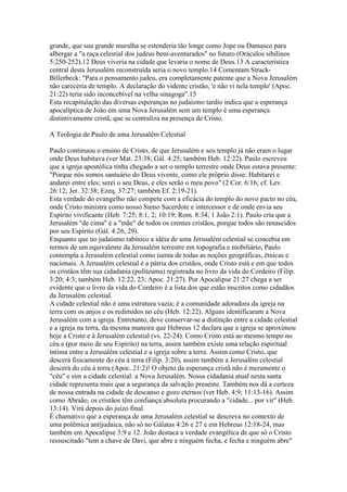 grande, que sua grande muralha se estenderia tão longe como Jope ou Damasco para
albergar a "a raça celestial dos judeus bem-aventurados" no futuro (Oráculos sibilinos
5:250-252).12 Deus viveria na cidade que levaria o nome de Deus.13 A característica
central desta Jerusalém reconstruída seria o novo templo.14 Comentam Strack-
Billerbeck: "Para o pensamento judeu, era completamente patente que a Nova Jerusalém
não careceria de templo. A declaração do vidente cristão, 'e não vi nela templo' (Apoc.
21:22) teria sido inconcebível na velha sinagoga".15
Esta recapitulação das diversas esperanças no judaísmo tardio indica que a esperança
apocalíptica de João em uma Nova Jerusalém sem um templo é uma esperança
distintivamente cristã, que se centraliza na presença de Cristo.

A Teologia de Paulo de uma Jerusalém Celestial

Paulo continuou o ensino de Cristo, de que Jerusalém e seu templo já não eram o lugar
onde Deus habitava (ver Mat. 23:38; Gál. 4:25; também Heb. 12:22). Paulo escreveu
que a igreja apostólica tinha chegado a ser o templo terrestre onde Deus estava presente:
"Porque nós somos santuário do Deus vivente, como ele próprio disse: Habitarei e
andarei entre eles; serei o seu Deus, e eles serão o meu povo" (2 Cor. 6:16; cf. Lev.
26:12; Jer. 32:38; Ezeq. 37:27; também Ef. 2:19-21).
Esta verdade do evangelho não compete com a eficácia do templo do novo pacto no céu,
onde Cristo ministra como nosso Sumo Sacerdote e intercessor e de onde envia seu
Espírito vivificante (Heb. 7:25; 8:1, 2; 10:19; Rom. 8:34; 1 João 2:1). Paulo cria que a
Jerusalém "de cima" é a "mãe" de todos os crentes cristãos, porque todos são renascidos
por seu Espírito (Gál. 4:26, 29).
Enquanto que no judaísmo rabínico a idéia de uma Jerusalém celestial se concebia em
termos de um equivalente da Jerusalém terrestre em topografia e mobiliário, Paulo
contempla a Jerusalém celestial como isenta de todas as noções geográficas, étnicas e
nacionais. A Jerusalém celestial é a pátria dos cristãos, onde Cristo está e em que todos
os cristãos têm sua cidadania (políteuma) registrada no livro da vida do Cordeiro (Filip.
3:20; 4:3; também Heb. 12:22, 23; Apoc. 21:27). Por Apocalipse 21:27 chega a ser
evidente que o livro da vida do Cordeiro é a lista dos que estão inscritos como cidadãos
da Jerusalém celestial.
A cidade celestial não é uma estrutura vazia; é a comunidade adoradora da igreja na
terra com os anjos e os redimidos no céu (Heb. 12:22). Alguns identificaram a Nova
Jerusalém com a igreja. Entretanto, deve conservar-se a distinção entre a cidade celestial
e a igreja na terra, da mesma maneira que Hebreus 12 declara que a igreja se aproximou
hoje a Cristo e à Jerusalém celestial (vs. 22-24). Como Cristo está ao mesmo tempo no
céu e (por meio de seu Espírito) na terra, assim também existe uma relação espiritual
íntima entre a Jerusalém celestial e a igreja sobre a terra. Assim como Cristo, que
descerá fisicamente do céu à terra (Filip. 3:20), assim também a Jerusalém celestial
descerá do céu à terra (Apoc. 21:2)! O objeto da esperança cristã não é meramente o
"céu" e sim a cidade celestial: a Nova Jerusalém. Nossa cidadania atual nesta santa
cidade representa mais que a segurança da salvação presente. Também nos dá a certeza
de nossa entrada na cidade de descanso e gozo eternos (ver Heb. 4:9; 11:13-16). Assim
como Abraão, os cristãos têm confiança absoluta procurando a "cidade... por vir" (Heb.
13:14). Virá depois do juízo final.
É chamativo que a esperança de uma Jerusalém celestial se descreva no contexto de
uma polêmica antijudaica, não só no Gálatas 4:26 e 27 e em Hebreus 12:18-24, mas
também em Apocalipse 3:9 e 12. João destaca a verdade evangélica de que só o Cristo
ressuscitado "tem a chave de Davi, que abre e ninguém fecha, e fecha e ninguém abre"
 