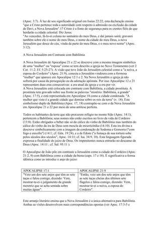 (Apoc. 3:7). À luz de seu significado original em Isaías 22:22, esta declaração ensina
"que a Cristo pertence toda a autoridade com respeito à admissão ou exclusão da cidade
de Davi, a Nova Jerusalém".17 Cristo é a fonte de segurança para os crentes fiéis de que
herdarão a cidade celestial. Diz Jesus:
"Ao vencedor, fá-lo-ei coluna no santuário do meu Deus, e daí jamais sairá; gravarei
também sobre ele o nome do meu Deus, o nome da cidade do meu Deus, a nova
Jerusalém que desce do céu, vinda da parte do meu Deus, e o meu novo nome" (Apoc.
3:12).

A Nova Jerusalém em Contraste com Babilônia

A Nova Jerusalém de Apocalipse 21 e 22 se descreve com a mesma imagem simbólica
de uma "mulher" ou "esposa" como se tem descrito a igreja no Novo Testamento (ver 2
Cor. 11:2; Ef. 5:25-27). A visão que teve João da Jerusalém celestial como a "a noiva, a
esposa do Cordeiro" (Apoc. 21:9), conecta a Jerusalém vindoura com a formosa
"mulher" que aparece em Apocalipse 12:1 e 2. Na Nova Jerusalém a igreja já não
sofrerá por causa da perseguição ou da adoração apóstata. Por isso Apocalipse 12 e 21
representam duas eras consecutivas: a era atual da igreja e a era por vir.
A Nova Jerusalém está colocada em contraste com Babilônia, a cidade prostituta. A
prostituta tem gravado sobre sua fronte as palavras "mistério: Babilônia, a grande"
(Apoc. 17:5), e está representada em Apocalipse 18 como a cidade condenada. "A
mulher que viste é a grande cidade que domina sobre os reis da terra" (v. 18). Este
simbolismo duplo de Babilônia (Apoc. 17, 18) contrapõe-se com o da Nova Jerusalém
em Apocalipse 21 e 22 por meio de uma antítese perfeita.

Todos os habitantes da terra que não procurem refúgio no monte Sião (Apoc. 14:1),
pertencem a Babilônia; seus nomes não estão escritos no livro da vida do Cordeiro
(13:8). Estão obrigados a beber não só do cálice do vinho de Babilônia mas também do
cálice do vinho da ira de Deus sem mescla de misericórdia (14:10). Esta ira divina a
descreve simbolicamente com a imagem da condenação de Sodoma e Gomorra ("com
fogo e enxofre") (14:1; cf. Gên. 19:24), e a de Edom ("a fumaça de sua tortura sobe
pelos séculos dos séculos", Apoc. 14:11; cf. Isa. 34:9, 10). Esta linguagem figurada
expressa a finalidade do juízo de Deus. Os impenitentes nunca entrarão no descanso de
Deus (Apoc. 14:11 ; cf. Sal. 95:11 ).

O Apocalipse de João põe em contraste a Jerusalém como a cidade do Cordeiro (Apoc.
21:2, 9) com Babilônia como a cidade da besta (caps. 17 e 18). É significativa a forma
idêntica como as introduz o anjo do juízo:


APOCALIPSE 17:1                             APOCALIPSE 21:9
"Veio um dos sete anjos que têm as sete     "Então, veio um dos sete anjos que têm
taças e falou comigo, dizendo: Vem,         as sete taças cheias dos últimos sete
mostrar-te-ei o julgamento da grande        flagelos e falou comigo, dizendo: Vem,
meretriz que se acha sentada sobre          mostrar-te-ei a noiva, a esposa do
muitas águas".                              Cordeiro".


Este arranjo literário ensina que a Nova Jerusalém é a única alternativa para Babilônia.
Ambas as visões desenvolvem mais correspondências opostas (ver Apoc. 17:3-5 e
 