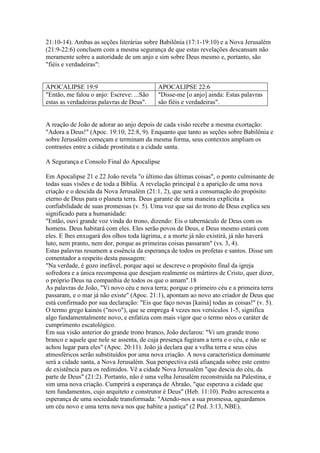 21:10-14). Ambas as seções literárias sobre Babilônia (17:1-19:10) e a Nova Jerusalém
(21:9-22:6) concluem com a mesma segurança de que estas revelações descansam não
meramente sobre a autoridade de um anjo e sim sobre Deus mesmo e, portanto, são
"fiéis e verdadeiras":


APOCALIPSE 19:9                            APOCALIPSE 22:6
"Então, me falou o anjo: Escreve: ...São   "Disse-me [o anjo] ainda: Estas palavras
estas as verdadeiras palavras de Deus".    são fiéis e verdadeiras".


A reação de João de adorar ao anjo depois de cada visão recebe a mesma exortação:
"Adora a Deus!" (Apoc. 19:10; 22:8, 9). Enquanto que tanto as seções sobre Babilônia e
sobre Jerusalém começam e terminam da mesma forma, seus contextos ampliam os
contrastes entre a cidade prostituta e a cidade santa.

A Segurança e Consolo Final do Apocalipse

Em Apocalipse 21 e 22 João revela "o último das últimas coisas", o ponto culminante de
todas suas visões e de toda a Bíblia. A revelação principal é a aparição de uma nova
criação e o descida da Nova Jerusalém (21:1, 2), que será a consumação do propósito
eterno de Deus para o planeta terra. Deus garante de uma maneira explícita a
confiabilidade de suas promessas (v. 5). Uma voz que sai do trono de Deus explica seu
significado para a humanidade:
"Então, ouvi grande voz vinda do trono, dizendo: Eis o tabernáculo de Deus com os
homens. Deus habitará com eles. Eles serão povos de Deus, e Deus mesmo estará com
eles. E lhes enxugará dos olhos toda lágrima, e a morte já não existirá, já não haverá
luto, nem pranto, nem dor, porque as primeiras coisas passaram" (vs. 3, 4).
Estas palavras resumem a essência da esperança de todos os profetas e santos. Disse um
comentador a respeito desta passagem:
"Na verdade, é gozo inefável, porque aqui se descreve o propósito final da igreja
sofredora e a única recompensa que desejam realmente os mártires de Cristo, quer dizer,
o próprio Deus na companhia de todos os que o amam".18
As palavras de João, "Vi novo céu e nova terra; porque o primeiro céu e a primeira terra
passaram, e o mar já não existe" (Apoc. 21:1), apontam ao novo ato criador de Deus que
está confirmado por sua declaração: "Eis que faço novas [kainá] todas as coisas!" (v. 5).
O termo grego kainós ("novo"), que se emprega 4 vezes nos versículos 1-5, significa
algo fundamentalmente novo, e enfatiza com mais vigor que o termo néos o caráter de
cumprimento escatológico.
Em sua visão anterior do grande trono branco, João declarou: "Vi um grande trono
branco e aquele que nele se assenta, de cuja presença fugiram a terra e o céu, e não se
achou lugar para eles" (Apoc. 20:11). João já declara que a velha terra e seus céus
atmosféricos serão substituídos por uma nova criação. A nova característica dominante
será a cidade santa, a Nova Jerusalém. Sua perspectiva está afiançada sobre este centro
de existência para os redimidos. Vê a cidade Nova Jerusalém "que descia do céu, da
parte de Deus" (21:2). Portanto, não é uma velha Jerusalém reconstruída na Palestina, e
sim uma nova criação. Cumprirá a esperança de Abraão, "que esperava a cidade que
tem fundamentos, cujo arquiteto e construtor é Deus" (Heb. 11:10). Pedro acrescenta a
esperança de uma sociedade transformada: "Atendo-nos a sua promessa, aguardamos
um céu novo e uma terra nova nos que habite a justiça" (2 Ped. 3:13, NBE).
 