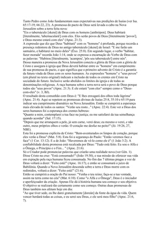 Tanto Pedro como João fundamentam suas expectativas nas predições de Isaías (ver Isa.
65:17-19; 66:22, 23). A promessa do pacto de Deus será levada a cabo na Nova
Jerusalém sobre a terra feita nova:
"Eis o tabernáculo [skené] de Deus com os homens [anthrópon]. Deus habitará
[literalmente, 'tabernaculará'] com eles. Eles serão povos de Deus [literalmente 'povos'],
e Deus mesmo estará com eles" (Apoc. 21:3).
A expressão que diz que Deus "habitará" com os "homens" é profunda, porque recorda a
presença redentora de Deus no antigo tabernáculo [skené] de Israel: "E me farão um
santuário, e habitarei no meio deles" (Êxo. 25:8). Em segundo lugar, o verbo "habitar,
fazer morada" recorda João 1:14, onde se expressa a encarnação do Verbo de Deus com
as palavras: "Habitou [literalmente, 'acampou', 'pôs seu tabernáculo'] entre nós".
Dessa maneira a promessa da Nova Jerusalém conecta a glória de Deus com a glória de
Cristo e assegura à igreja que Deus deverá habitar entre os "homens" em cumprimento
de sua promessa do pacto, o que significa que o primeiro advento de Cristo é a garantia
da futura vinda de Deus com os seres humanos. As expressões "homens" e "seus povos"
(em plural no texto original) indicam a inclusão de todos os crentes em Cristo na
sociedade do futuro. Inclusive serão abolidos os limites da igreja e de todas as
denominações religiosas. A raça humana sobre a terra nova será o povo de Deus porque
todos são "seus povos" (Apoc. 21:3). E ele estará "com eles" sempre como o "Deus-
com-eles" (v. 3, BJ).
O resultado desta comunhão com Deus é: "E lhes enxugará dos olhos toda lágrima"
(Apoc. 21:4). Aqui se repetem as promessas divinas de Isaías 25:8, 35:10 e 65:19 para
indicar seu cumprimento dramático na Nova Jerusalém. Então se cumprirá a esperança
mais elevada de todos os santos: "Verão seu rosto..." (Apoc. 22:4). Este ver a Deus dos
seres humanos foi a esperança dos crentes hebreus:
"Quanto a mim, contemplarei a tua face na justiça; eu me satisfarei da tua semelhança
quando acordar" (Sal. 17:15).
"Depois que me arranquem a pele, já sem carne, verei deus; eu mesmo o verei, e não
outro, meus próprios olhos o verão. O coração me desfaz no peito!" (Jó. 19:26, 27,
NBE).
Esta foi a promessa explícita de Cristo: "Bem-aventurados os limpos de coração, porque
eles verão a Deus" (Mat. 5:8). Esta foi a segurança do Paulo: "Então veremos face a
face" (1 Cor. 13:12). E a de João: "Haveremos de vê-lo como ele é" (1 João 3:2). A
confiabilidade desta promessa está recalcada por Deus: "Tudo está feito. Eu sou o Alfa e
o Ômega, o Princípio e o Fim... " (Apoc. 21:6).
Só o Criador pode pronunciar palavras que criarão uma realidade nova (ver Gên. 1).
Disse Cristo na cruz: "Está consumado!" (João 19:30), e sua missão de oferecer sua vida
em expiação pela raça humana ficou consumada. No fim das 7 últimas pragas a voz de
Deus voltará a dizer: "Feito está!" (Apoc. 16:17), e então se consumará o juízo de
Babilônia. Quando a Nova Jerusalém descenda sobre a terra e Deus morre com os
redimidos, voltará a dizer: "Feito está!" (21:6).
Então se cumprirá a oração do Pai nosso: "Venha o teu reino; faça-se a tua vontade,
assim na terra como no céu" (Mat. 6:10). Como "o Alfa e o Ômega", Deus é o iniciador
e aperfeiçoador da criação. Apenas Ele dá à história humana seu começo e seu objetivo.
O objetivo se realizará tão certamente como seu começo. Outras duas promessas de
Deus também nos afetam hoje em dia:
"Ao que tiver sede, eu lhe darei gratuitamente [doreán] da fonte da água da vida. Quem
vencer herdará todas as coisas, e eu serei seu Deus, e ele será meu filho" (Apoc. 21:6,
7).
 