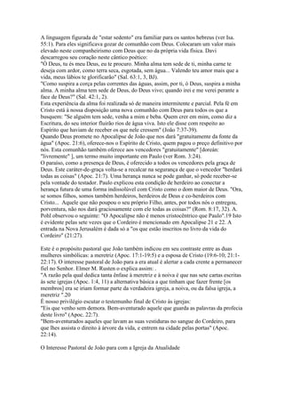 A linguagem figurada de "estar sedento" era familiar para os santos hebreus (ver Isa.
55:1). Para eles significava gozar de comunhão com Deus. Colocaram um valor mais
elevado neste companheirismo com Deus que no da própria vida física. Davi
descarregou seu coração neste cântico poético:
"Ó Deus, tu és meu Deus, eu te procuro. Minha alma tem sede de ti, minha carne te
deseja com ardor, como terra seca, esgotada, sem água... Valendo teu amor mais que a
vida, meus lábios te glorificarão" (Sal. 63:1, 3, BJ).
"Como suspira a corça pelas correntes das águas, assim, por ti, ó Deus, suspira a minha
alma. A minha alma tem sede de Deus, do Deus vivo; quando irei e me verei perante a
face de Deus?" (Sal. 42:1, 2).
Esta experiência da alma foi realizada só de maneira intermitente e parcial. Pela fé em
Cristo está à nossa disposição uma nova comunhão com Deus para todos os que a
busquem: "Se alguém tem sede, venha a mim e beba. Quem crer em mim, como diz a
Escritura, do seu interior fluirão rios de água viva. Isto ele disse com respeito ao
Espírito que haviam de receber os que nele cressem" (João 7:37-39).
Quando Deus promete no Apocalipse de João que nos dará "gratuitamente da fonte da
água" (Apoc. 21:6), oferece-nos o Espírito de Cristo, quem pagou o preço definitivo por
nós. Esta comunhão também oferece aos vencedores "gratuitamente" [doreán:
"livremente" ], um termo muito importante em Paulo (ver Rom. 3:24).
O paraíso, como a presença de Deus, é oferecido a todos os vencedores pela graça de
Deus. Este caráter-de-graça volta-se a recalcar na segurança de que o vencedor "herdará
todas as coisas" (Apoc. 21:7). Uma herança nunca se pode ganhar, só pode receber-se
pela vontade do testador. Paulo explicou esta condição de herdeiro ao conectar a
herança futura de uma forma indissolúvel com Cristo como o dom maior de Deus. "Ora,
se somos filhos, somos também herdeiros, herdeiros de Deus e co-herdeiros com
Cristo... Aquele que não poupou o seu próprio Filho, antes, por todos nós o entregou,
porventura, não nos dará graciosamente com ele todas as coisas?" (Rom. 8:17, 32). A.
Pohl observou o seguinte: "O Apocalipse não é menos cristocêntrico que Paulo".19 Isto
é evidente pelas sete vezes que o Cordeiro é mencionado em Apocalipse 21 e 22. A
entrada na Nova Jerusalém é dada só a "os que estão inscritos no livro da vida do
Cordeiro" (21:27).

Este é o propósito pastoral que João também indicou em seu contraste entre as duas
mulheres simbólicas: a meretriz (Apoc. 17:1-19:5) e a esposa de Cristo (19:6-10; 21:1-
22:17). O interesse pastoral de João para a era atual é alertar a cada crente a permanecer
fiel no Senhor. Elmer M. Rusten o explica assim: .
"A razão pela qual dedica tanta ênfase à meretriz e à noiva é que nas sete cartas escritas
às sete igrejas (Apoc. 1:4, 11) a alternativa básica a que tinham que fazer frente [os
membros] era se iriam formar parte da verdadeira igreja, a noiva, ou da falsa igreja, a
meretriz ".20
É nosso privilégio escutar o testemunho final de Cristo às igrejas:
"Eis que venho sem demora. Bem-aventurado aquele que guarda as palavras da profecia
deste livro" (Apoc. 22:7).
"Bem-aventurados aqueles que lavam as suas vestiduras no sangue do Cordeiro, para
que lhes assista o direito à árvore da vida, e entrem na cidade pelas portas" (Apoc.
22:14).

O Interesse Pastoral de João para com a Igreja da Atualidade
 