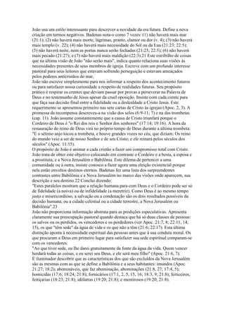 João usa um estilo interessante para descrever a novidade da era futura. Define a nova
criação em termos negativos. Badenas nota-o como 7 vezes: (1) não haverá mais mar
(21:1); (2) não haverá mais morte, lágrimas, pranto, clamor ou dor (v. 4); (3) não haverá
mais templo (v. 22); (4) não haverá mais necessidade do Sol ou da Lua (21:23; 22:5);
(5) não haverá noite, nem as portas nunca serão fechadas (21:25; 22:5); (6) não haverá
mais pecado (21:27); e (7) não haverá mais maldição (22:3).21 Este estribilho de coisas
que na última visão de João "não serão mais", indica quanto relaciona suas visões às
necessidades presentes de seus membros de igreja. Escreve com um profundo interesse
pastoral para seus leitores que estavam sofrendo perseguição e estavam ameaçados
pelos poderes anticristãos do mar,
João não escreve simplesmente para nos informar a respeito dos acontecimento futuros
ou para satisfazer nossa curiosidade a respeito de realidades futuras. Seu propósito
prático é respirar os crentes que deviam passar por provas a perseverar na Palavra de
Deus e no testemunho de Jesus apesar da cruel oposição. Insiste com cada crente para
que faça sua decisão final entre a fidelidade ou a deslealdade a Cristo Jesus. Este
requerimento se apresentou primeiro nas sete cartas de Cristo às igrejas (Apoc. 2, 3). A
promessa da recompensa descreveu-a na visão dos selos (6:9-11; 7) e na das trombetas
(cap. 11). João assume constantemente que a causa de Cristo triunfará porque o
Cordeiro de Deus é "o Rei dos reis e Senhor dos senhores" (17:14; 19:16). A hora da
restauração do reino de Deus virá no próprio tempo de Deus durante a última trombeta:
"E o sétimo anjo tocou a trombeta, e houve grandes vozes no céu, que diziam: Os reino
do mundo veio a ser de nosso Senhor e de seu Cristo; e ele reinará pelos séculos dos
séculos" (Apoc. 11:15).
O propósito de João é animar a cada cristão a fazer um compromisso total com Cristo.
João trata de obter este objetivo colocando em contraste o Cordeiro e a besta, a esposa e
a prostituta, e a Nova Jerusalém e Babilônia. Este dilema de pertencer a uma
comunidade ou à outra, insiste conosco a fazer agora uma eleição existencial porque
nela estão envoltos destinos eternos. Badenas fez uma lista dos surpreendentes
contrastes entre Babilônia e a Nova Jerusalém no marco das visões onde aparecem, sua
descrição e seu destino.22 Conclui dizendo:
"Estes paralelos mostram que a relação humana para com Deus e o Cordeiro pode ser só
de fidelidade (a noiva) ou de infidelidade (a meretriz). Como Deus é ao mesmo tempo
justo e misericordioso, a salvação ou a condenação são os dois resultados possíveis da
decisão humana, ou a cidade celestial ou a cidade terrestre, a Nova Jerusalém ou
Babilônia".23
João não proporciona informação abstrata para as predições especulativas. Apresenta
claramente sua preocupação pastoral quando destaca que há só duas classes de pessoas:
os salvos ou os perdidos, os vencedores e os perdedores (ver Apoc. 21:7, 8; 22:11, 14,
15), os que "têm sede" da água de vida e os que não a têm (21:6; 22:17). Esta última
distinção aponta à necessidade espiritual das pessoas antes que à sua conduta moral. Os
que procuram a Deus em primeiro lugar para satisfazer sua sede espiritual comparam-se
com os vencedores:
"Ao que tiver sede, eu lhe darei gratuitamente da fonte da água da vida. Quem vencer
herdará todas as coisas, e eu serei seu Deus, e ele será meu filho" (Apoc. 21:6, 7).
É iluminador descobrir que as características dos que são excluídos da Nova Jerusalém
são as mesmas com as que se define a Babilônia e a seus habitantes: imundos (Apoc.
21:27; 18:2); abomináveis, que faz abominação, abominações (21:8, 27; 17:4, 5);
homicidas (17:6; 18:24; 21:8); fornicários (17:1, 2, 5, 15, 16; 18:3, 9; 21:8); feiticeiros,
feitiçarias (18:23; 21:8); idólatras (19:20; 21:8); e mentirosos (19:20; 21:8).
 