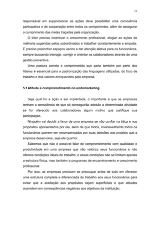 11


responsável em supervisionar as ações deve possibilitar uma convivência
participativa e de cooperação entre todos os componentes, além de assegurar
o cumprimento das metas traçadas pela organização.
   O líder precisa incentivar o crescimento profissional, elogiar as ações de
melhoria sugeridas pelos subordinados e trabalhar constantemente a empatia.
É preciso preencher espaços vazios e dar atenção afetiva para os funcionários,
sempre buscando interagir, corrigir e orientar os colaboradores através de uma
gestão preventiva.
   Uma postura correta e comprometida que parta também por parte dos
líderes é essencial para a padronização das linguagens utilizadas, do foco de
trabalho e dos valores enriquecidos pela empresa.


5.1 Atitude e comprometimento no endomarketing


   Seja qual for a ação a ser implantada, o importante é que as empresas
tenham a consciência de que só conseguirão adesão a determinada atividade
se for oferecido aos colaboradores algum motivo que justifique sua
participação.
   Ninguém vai decidir a favor de uma empresa se não confiar na ética e nos
propósitos apresentados por ela, além de que todos, invariavelmente todos os
funcionários querem ser recompensados por suas adesões aos projetos que a
empresa desenvolve, seja ele qual for.
   Sabemos que não é possível falar de comprometimento com qualidade e
produtividade em uma empresa que não valoriza seus funcionários e não
oferece condições ideais de trabalho, e essas condições não se limitam apenas
a estrutura física, mas também a programas de encarreiramento e crescimento
profissional.
   Por isso, as empresas precisam se preocupar antes de tudo em oferecer
uma estrutura completa e diferenciada de trabalho aos seus funcionários para
evitar que a aceitação aos propósitos sejam superficiais e que atitudes
acarretem em conseqüências negativas aos objetivos da instituição.
 