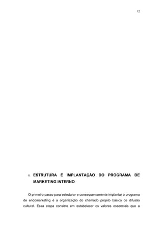 12




   6.   ESTRUTURA E IMPLANTAÇÃO DO PROGRAMA DE
        MARKETING INTERNO


   O primeiro passo para estruturar e consequentemente implantar o programa
de endomarketing é a organização do chamado projeto básico de difusão
cultural. Essa etapa consiste em estabelecer os valores essenciais que a
 