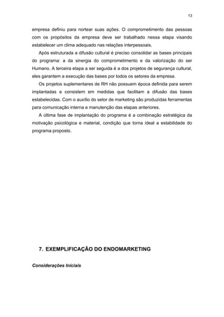13


empresa definiu para nortear suas ações. O comprometimento das pessoas
com os propósitos da empresa deve ser trabalhado nessa etapa visando
estabelecer um clima adequado nas relações interpessoais.
   Após estruturada a difusão cultural é preciso consolidar as bases principais
do programa: a da sinergia do comprometimento e da valorização do ser
Humano. A terceira etapa a ser seguida é a dos projetos de segurança cultural,
eles garantem a execução das bases por todos os setores da empresa.
   Os projetos suplementares de RH não possuem época definida para serem
implantadas e consistem em medidas que facilitam a difusão das bases
estabelecidas. Com o auxílio do setor de marketing são produzidas ferramentas
para comunicação interna e manutenção das etapas anteriores.
   A última fase de implantação do programa é a combinação estratégica da
motivação psicológica e material, condição que torna ideal a estabilidade do
programa proposto.




   7. EXEMPLIFICAÇÃO DO ENDOMARKETING


Considerações Iniciais
 
