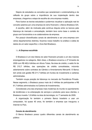 14


   Depois de estudados os conceitos que caracterizam o endomarketing e da
reflexão do grupo sobre a importância de sua implantação dentro das
empresas, chegamos a etapa de escolha de uma empresa modelo.
   Para ilustrar as teorias estudadas e podermos visualizar a aplicação real do
conceito optamos por uma empresa do ramo financeiro: o Banco Bradesco S/A.
   A escolha, além de motivada pela contínua disputa entre os bancos pela
liderança de mercado e arrecadação, também teve como base o contato do
grupo com funcionários e ex colaboradores da empresa.
   Por possuir diversificados canais de atendimento e ser uma empresa com
vários departamentos distintos, focamos nosso trabalho na análise e coleta de
dados de um setor específico: o fone fácil Bradesco.


   7.1 A Empresa escolhida


   O Bradesco é um dos líderes do setor financeiro privado e um dos maiores
empregadores na categoria. Além disso, o Bradesco encerrou o 2º trimestre de
2009 com R$ 482,4 bilhões em Ativos Totais. Na área de crédito, o saldo foi de
R$ 212,7 bilhões, das operações de crédito consolidadas, incluindo
adiantamento sobre contratos de Câmbio e Arrendamento Mercantil. O Banco
tem ainda sob gestão R$ 211,7 bilhões em fundos de investimento e carteiras
administradas.
   Também ocupa posição de liderança no mercado de Previdência Privada.
Nesse segmento, o Bradesco possui mais de 2 milhões de participantes e R$
61,7 bilhões administrados na Carteira de Investimentos.
   Considerada uma das empresas mais modernas do mundo no apontamento
de tendências e na antecipação de serviços e produtos para seus clientes, o
Bradesco investiu 1,6 bilhão na área de tecnologia, no 1º semestre de 2009.
   A organização foi também o primeiro Banco brasileiro a usar um
computador, há quase 40 anos, foi também a empresa que inaugurou a
Internet no País.


   Canais de atendimento
   O Banco Bradesco possui quatro diferentes canais de atendimento ao
público:
 