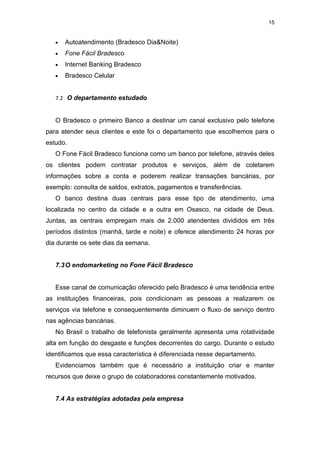 15


   •   Autoatendimento (Bradesco Dia&Noite)
   •   Fone Fácil Bradesco
   •   Internet Banking Bradesco
   •   Bradesco Celular


   7.2 O departamento estudado


   O Bradesco o primeiro Banco a destinar um canal exclusivo pelo telefone
para atender seus clientes e este foi o departamento que escolhemos para o
estudo.
   O Fone Fácil Bradesco funciona como um banco por telefone, através deles
os clientes podem contratar produtos e serviços, além de coletarem
informações sobre a conta e poderem realizar transações bancárias, por
exemplo: consulta de saldos, extratos, pagamentos e transferências.
   O banco destina duas centrais para esse tipo de atendimento, uma
localizada no centro da cidade e a outra em Osasco, na cidade de Deus.
Juntas, as centrais empregam mais de 2.000 atendentes divididos em três
períodos distintos (manhã, tarde e noite) e oferece atendimento 24 horas por
dia durante os sete dias da semana.


   7.3 O endomarketing no Fone Fácil Bradesco


   Esse canal de comunicação oferecido pelo Bradesco é uma tendência entre
as instituições financeiras, pois condicionam as pessoas a realizarem os
serviços via telefone e consequentemente diminuem o fluxo de serviço dentro
nas agências bancárias.
   No Brasil o trabalho de telefonista geralmente apresenta uma rotatividade
alta em função do desgaste e funções decorrentes do cargo. Durante o estudo
identificamos que essa característica é diferenciada nesse departamento.
   Evidenciamos também que é necessário a instituição criar e manter
recursos que deixe o grupo de colaboradores constantemente motivados.


   7.4 As estratégias adotadas pela empresa
 