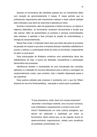 16


   Quando os funcionários são admitidos passam por um treinamento diário
com duração de aproximadamente 2 meses. É nesse período que os
profissionais responsáveis pelo treinamento instituem a base cultural adotada
pela instituição e que deve ser absorvida e aplicada por todos.
   Durante o treinamento, além de apresentar a história do banco, os valores e
objetivos defendidos, os funcionários conhecem tecnicamente a função que
irão exercer. Além de apresentados os produtos e serviços comercializados
pela empresa, é aplicada a fase principal do projeto de endomarketing: a
sinergia do comprometimento.
   Nessa fase inicial, a instituição deixa claro que todos são parte do processo
de geração de riqueza e que para a empresa alcançar resultados satisfatórios é
preciso o esforço e a participação direta de todos os envolvidos, independente
do setor no qual atuam.
   Essa preocupação do Bradesco evidencia uma característica típica dos
trabalhadores de hoje: a busca por liberdade, transparência e participação
democrática dos processos.
   Identifica-se também a necessidade de uma manutenção dos conceitos
aplicados e a utilização de recursos alternativos para o reforço a reciclagem do
comprometimento criado, caso contrário, todo o trabalho dispensado passa a
ser superficial.
   Essa postura adotada pela empresa é condizente com o que diz Wilson
Siqueira em seu livro Endomarketing – educação e cultura para a qualidade:




                    “O que precisamos, então, fazer com nossas empresas?
                    Aproveitar a tecnologia existente, seus recursos humanos,
                    suas instalações e equipamentos e construir uma nova!
                    Como? Estabelecendo um norte cultural sinergético, que
                    deverá   ser   elaborado    e   explicitado   por   todos   os
                    funcionários. Norte cultural que, ao ser seguido, levará ao
                    desenvolvimento organizacional, voltado para excelência
                    da qualidade, produtividade, etc...”
 