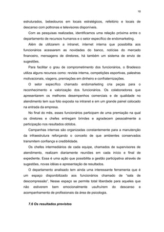 18


estruturados, bebedouros em locais estratégicos, refeitório e locais de
descanso com poltronas e televisores disponíveis.
     Com as pesquisas realizadas, identificamos uma relação próxima entre o
departamento de recursos humanos e o setor específico de endomarketing.
     Além de utilizarem a intranet, internet interna que possibilita aos
funcionários acessarem as novidades do banco, notícias do mercado
financeiro, mensagens de diretores, há também um sistema de envio de
sugestões.
     Para facilitar o grau de comprometimento dos funcionários, o Bradesco
utiliza alguns recursos como: revista interna, competições esportivas, palestras
motivacionais, viagens, premiações em dinheiro e confraternizações.
     O    setor   específico   chamado    endomarketing    cria    peças    para    o
reconhecimento e valorização dos funcionários. Os colaboradores que
apresentarem os melhores desempenhos comerciais e de qualidade no
atendimento tem sua foto exposta na intranet e em um grande painel colocado
na entrada da empresa.
     No final do mês, esses funcionários participam de uma premiação na qual
os diretores e chefes entregam brindes e agradecem pessoalmente a
participação nos resultados obtidos.
     Campanhas internas são organizadas constantemente para a manutenção
da infraestrutura reforçando o conceito de que ambientes conservados
transmitem confiança e credibilidade.
     Os chefes intermediários de cada equipe, chamados de supervisores de
atendimento, realizam diariamente reuniões em cada início e final de
expediente. Essa é uma ação que possibilita a gestão participativa através de
sugestões, novas idéias e apresentação de resultados.
     O departamento analisado tem ainda uma interessante ferramenta que é
um       espaço   disponibilizado   aos   funcionários   chamado    de     “sala   de
descompressão”. Nesse espaço se permite total liberdade para aqueles que
não      estiverem    bem      emocionalmente    usufruírem   do     descanso       e
acompanhamento de profissionais da área de psicologia.


     7.6 Os resultados previstos
 