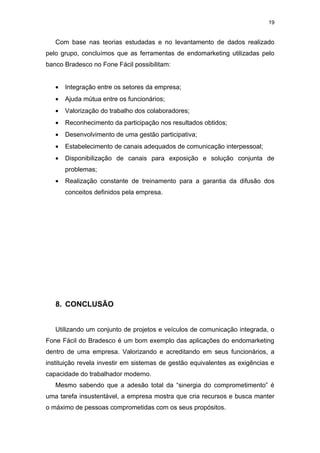 19


   Com base nas teorias estudadas e no levantamento de dados realizado
pelo grupo, concluímos que as ferramentas de endomarketing utilizadas pelo
banco Bradesco no Fone Fácil possibilitam:


   •   Integração entre os setores da empresa;
   •   Ajuda mútua entre os funcionários;
   •   Valorização do trabalho dos colaboradores;
   •   Reconhecimento da participação nos resultados obtidos;
   •   Desenvolvimento de uma gestão participativa;
   •   Estabelecimento de canais adequados de comunicação interpessoal;
   •   Disponibilização de canais para exposição e solução conjunta de
       problemas;
   •   Realização constante de treinamento para a garantia da difusão dos
       conceitos definidos pela empresa.




   8. CONCLUSÃO


   Utilizando um conjunto de projetos e veículos de comunicação integrada, o
Fone Fácil do Bradesco é um bom exemplo das aplicações do endomarketing
dentro de uma empresa. Valorizando e acreditando em seus funcionários, a
instituição revela investir em sistemas de gestão equivalentes as exigências e
capacidade do trabalhador moderno.
   Mesmo sabendo que a adesão total da “sinergia do comprometimento” é
uma tarefa insustentável, a empresa mostra que cria recursos e busca manter
o máximo de pessoas comprometidas com os seus propósitos.
 