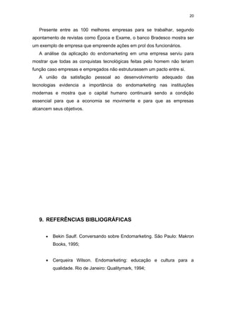 20


   Presente entre as 100 melhores empresas para se trabalhar, segundo
apontamento de revistas como Época e Exame, o banco Bradesco mostra ser
um exemplo de empresa que empreende ações em prol dos funcionários.
   A análise da aplicação do endomarketing em uma empresa serviu para
mostrar que todas as conquistas tecnológicas feitas pelo homem não teriam
função caso empresas e empregados não estruturassem um pacto entre si.
   A união da satisfação pessoal ao desenvolvimento adequado das
tecnologias evidencia a importância do endomarketing nas instituições
modernas e mostra que o capital humano continuará sendo a condição
essencial para que a economia se movimente e para que as empresas
alcancem seus objetivos.




   9. REFERÊNCIAS BIBLIOGRÁFICAS


      •   Bekin Saulf. Conversando sobre Endomarketing. São Paulo: Makron
          Books, 1995;


      •   Cerqueira Wilson. Endomarketing: educação e cultura para a
          qualidade. Rio de Janeiro: Qualitymark, 1994;
 