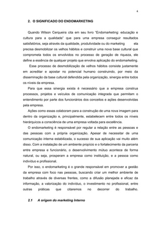 4


   2. O SIGNIFICADO DO ENDOMARKETING


   Quando Wilson Cerqueira cita em seu livro “Endomarketing: educação e
cultura para a qualidade” que para uma empresa conseguir resultados
satisfatórios, seja através da qualidade, produtividade ou do marketing        ela
precisa desmobilizar os velhos hábitos e construir uma nova base cultural que
comprometa todos os envolvidos no processo de geração de riqueza, ele
define a essência de qualquer projeto que envolva aplicação do endomarketing.
    Esse processo de desmobilização de velhos hábitos consiste justamente
em acreditar e apostar no potencial humano construindo, por meio da
disseminação da base cultural defendida pela organização, sinergia entre todos
os níveis da empresa.
   Para que essa sinergia exista é necessário que a empresa construa
processos, projetos e veículos de comunicação integrada que permitam o
entendimento por parte dos funcionários dos conceitos e ações desenvolvidas
pela empresa.
   Ações como essas colaboram para a construção de uma nova imagem para
dentro da organização e, principalmente, estabelecem entre todos os níveis
hierárquicos a consciência de uma empresa voltada para excelência.
   O endomarketing é responsável por regular a relação entre as pessoas e
das pessoas com a própria organização. Apesar de necessitar de uma
comunicação interna estabilizada, o sucesso de sua aplicação vai muito além
disso. Com a instalação de um ambiente propício e o fortalecimento da parceria
entre empresa e funcionário, o desenvolvimento mútuo acontece de forma
natural, ou seja, prosperam a empresa como instituição, e a pessoa como
indivíduo e profissional.
   Por isso, o endomarketing é o grande responsável em promover a gestão
da empresa com foco nas pessoas, buscando criar um melhor ambiente de
trabalho através de diversas frentes, como a difusão planejada e eficaz da
informação, a valorização do indivíduo, o investimento no profissional, entre
outras     práticas     que   citaremos      no    decorrer     do        trabalho.


   2.1    A origem do marketing Interno
 