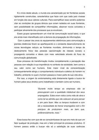 5


   N o início deste século, o mundo era caracterizado por ter fronteiras sociais
rigidamente construídas, característica que fazia com que cada país vivesse
em função dos seus valores culturais. Para exemplificar esse cenário podemos
citar as condições de grupos étnicos que viviam isolados em suas fronteiras,
sem possibilidade de compartilhar informações, absorver novos conceitos e
participar ativamente dos processos que os envolviam.
   Esses grupos apresentavam um nível de comunicação social baixo, o que
era ainda mais intensificado com a demora da propagação de informações.
      Com o passar dos anos os equipamentos eletrônicos para comunicação a
grandes distâncias foram se aperfeiçoando e o constante desenvolvimento de
novas tecnologias reduziu as fronteiras mundiais, diminuindo o tempo de
deslocamento físico das pessoas (aproximação de classes sociais) e
propagando conceitos e ideais com mais velocidade através do fluxo de
comunicação globalizada.
   Esse processo de transformação mudou completamente a percepção das
pessoas com relação à sua importância no contexto da sociedade, bem como o
seu    valor   como   ser   humano.    Este    maior    nível   de   conscientização
consequentemente atingiu o comportamento individual e coletivo do homem no
trabalho, ambiente no qual o homem passava a maior parte de sua vida ativa.
   Por isso, a origem do endomarketing está diretamente ligada a busca do
homem pelos seus direitos como trabalhador e também como ser humano.


                            “Durante   muito    tempo      as   empresas   não    se
                            preocuparam com a qualidade intelectual dos seus
                            empregados. Estes eram vistos como mão de obra e
                            como tal se admitia que não estavam ali para pensar
                            e sim para fazer. Mas os tempos mudaram e com
                            ele a necessidade de treinar empregados com o fim
                            precípuo   de     produzirem    mais,    se   bem    que,
                            preferencialmente, mais.”


   Essa busca fez com que ele se conscientizasse de que era mais do que um
fator qualquer de produção, mas sim o fator principal do processo produtivo. O
homem passou então a buscar não só a satisfação de suas carências
 