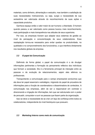 6


materiais, como dinheiro, alimentação e vestuário, mas também a satisfação de
suas necessidades motivacionais, ou seja, surgia a necessidade de sua
autoestima ser valorizada através do reconhecimento de suas ações e
capacidade produtiva.
   Ganhava espaço então o valor maior do ser humano: a liberdade. O homem
quando passou a ser valorizado como pessoa buscou mais reconhecimento,
mais participação e mais transparência nas atitudes de seus superiores.
   Por isso, as empresas tiveram que adaptar seus sistemas de gestão ao
nível de percepção e conscientização de seus colaboradores. Essa
readaptação tornou-se necessária para evitar quedas na produtividade, na
qualidade e no comprometimento dos funcionários, o que interferia diretamente
nos resultados globais da empresa.


   2.2    O papel da Comunicação


   Definindo de forma global, o papel da comunicação é o de divulgar
informações pertinentes a formação do pensamento reflexivo dos indivíduos
que formam a sociedade. Ela é a ferramenta principal de interação entre as
pessoas e de evolução de relacionamentos, sejam eles afetivos ou
profissionais.
   Transportando a comunicação para o campo empresarial concluímos que
ela deve ter papel essencial e estratégico, migrando do papel de provedora de
informações para a função de coordenadora e disseminadora de conteúdos. A
comunicação nas empresas, além de ser a responsável em controlar e
direcionando a irrigação de informações, tem que ser estruturada com o poder
de persuadir, conquistar e ouvir as pessoas que fazem parte da organização.
   Isso se deve a necessidade de se criar um laço de confiança entre todos os
colaboradores, independente do nível hierárquico que possuem.




   2.3    Marketing Interno como meio de comunicação
 