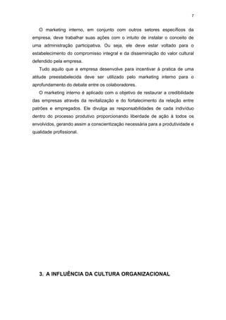 7


   O marketing interno, em conjunto com outros setores específicos da
empresa, deve trabalhar suas ações com o intuito de instalar o conceito de
uma administração participativa. Ou seja, ele deve estar voltado para o
estabelecimento do compromisso integral e da disseminação do valor cultural
defendido pela empresa.
   Tudo aquilo que a empresa desenvolve para incentivar à pratica de uma
atitude preestabelecida deve ser utilizado pelo marketing interno para o
aprofundamento do debate entre os colaboradores.
   O marketing interno é aplicado com o objetivo de restaurar a credibilidade
das empresas através da revitalização e do fortalecimento da relação entre
patrões e empregados. Ele divulga as responsabilidades de cada indivíduo
dentro do processo produtivo proporcionando liberdade de ação à todos os
envolvidos, gerando assim a conscientização necessária para a produtividade e
qualidade profissional.




   3. A INFLUÊNCIA DA CULTURA ORGANIZACIONAL
 