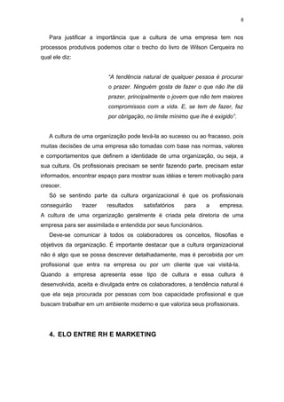 8


   Para justificar a importância que a cultura de uma empresa tem nos
processos produtivos podemos citar o trecho do livro de Wilson Cerqueira no
qual ele diz:


                          “A tendência natural de qualquer pessoa é procurar
                          o prazer. Ninguém gosta de fazer o que não lhe dá
                          prazer, principalmente o jovem que não tem maiores
                          compromissos com a vida. E, se tem de fazer, faz
                          por obrigação, no limite mínimo que lhe é exigido”.


   A cultura de uma organização pode levá-la ao sucesso ou ao fracasso, pois
muitas decisões de uma empresa são tomadas com base nas normas, valores
e comportamentos que definem a identidade de uma organização, ou seja, a
sua cultura. Os profissionais precisam se sentir fazendo parte, precisam estar
informados, encontrar espaço para mostrar suas idéias e terem motivação para
crescer.
   Só se sentindo parte da cultura organizacional é que os profissionais
conseguirão     trazer   resultados     satisfatórios   para     a    empresa.
A cultura de uma organização geralmente é criada pela diretoria de uma
empresa para ser assimilada e entendida por seus funcionários.
   Deve-se comunicar à todos os colaboradores os conceitos, filosofias e
objetivos da organização. É importante destacar que a cultura organizacional
não é algo que se possa descrever detalhadamente, mas é percebida por um
profissional que entra na empresa ou por um cliente que vai visitá-la.
Quando a empresa apresenta esse tipo de cultura e essa cultura é
desenvolvida, aceita e divulgada entre os colaboradores, a tendência natural é
que ela seja procurada por pessoas com boa capacidade profissional e que
buscam trabalhar em um ambiente moderno e que valoriza seus profissionais.




   4. ELO ENTRE RH E MARKETING
 