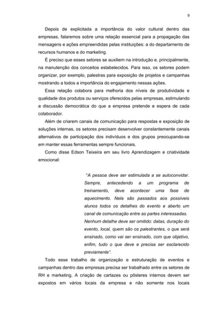 9


   Depois de explicitada a importância do valor cultural dentro das
empresas, falaremos sobre uma relação essencial para a propagação das
mensagens e ações empreendidas pelas instituições: a do departamento de
recursos humanos e do marketing.
   É preciso que esses setores se auxiliem na introdução e, principalmente,
na manutenção dos conceitos estabelecidos. Para isso, os setores podem
organizar, por exemplo, palestras para exposição de projetos e campanhas
mostrando a todos a importância do engajamento nessas ações.
   Essa relação colabora para melhoria dos níveis de produtividade e
qualidade dos produtos ou serviços oferecidos pelas empresas, estimulando
a discussão democrática do que a empresa pretende e espera de cada
colaborador.
   Além de criarem canais de comunicação para respostas e exposição de
soluções internas, os setores precisam desenvolver constantemente canais
alternativos de participação dos indivíduos e dos grupos preocupando-se
em manter essas ferramentas sempre funcionais.
   Como disse Edson Teixeira em seu livro Aprendizagem e criatividade
emocional:


                       “A pessoa deve ser estimulada a se autoconvidar.
                      Sempre,      antecedendo   a   um    programa     de
                      treinamento,    deve   acontecer    uma    fase   de
                      aquecimento. Nela são passados aos possíveis
                      alunos todos os detalhes do evento e aberto um
                      canal de comunicação entre as partes interessadas.
                      Nenhum detalhe deve ser omitido: datas, duração do
                      evento, local, quem são os palestrantes, o que será
                      ensinado, como vai ser ensinado, com que objetivo,
                      enfim, tudo o que deve e precisa ser esclarecido
                      previamente”.
   Todo esse trabalho de organização e estruturação de eventos e
campanhas dentro das empresas precisa ser trabalhado entre os setores de
RH e marketing. A criação de cartazes ou pôsteres internos devem ser
expostos em vários locais da empresa e não somente nos locais
 